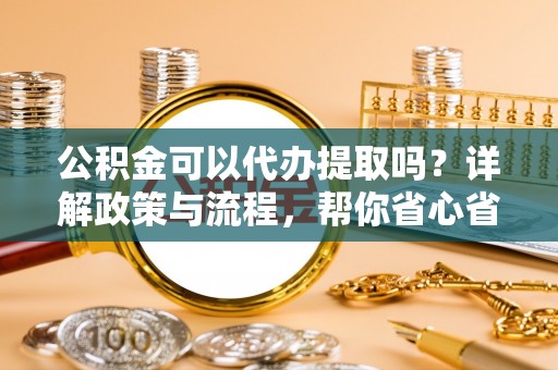崇州公积金可以代办提取吗？详解政策与流程，帮你省心省力