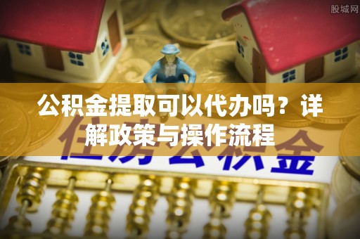 崇州公积金提取可以代办吗？详解政策与操作流程