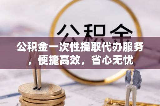 崇州公积金一次性提取代办服务，便捷高效，省心无忧