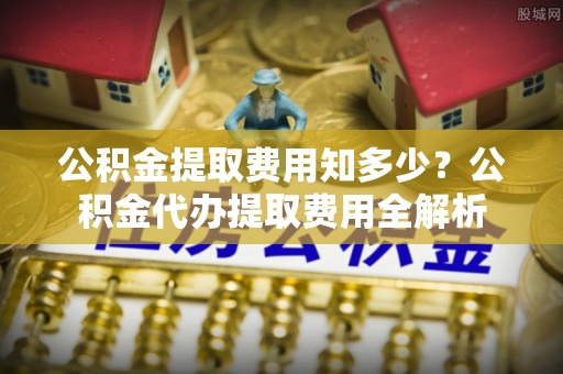 崇州公积金提取费用知多少？公积金代办提取费用全解析