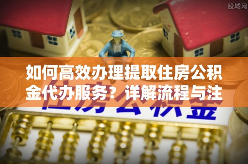 崇州如何高效办理提取住房公积金代办服务？详解流程与注意事项