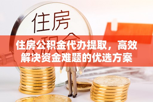 崇州住房公积金代办提取，高效解决资金难题的优选方案