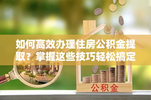 崇州如何高效办理住房公积金提取？掌握这些技巧轻松搞定