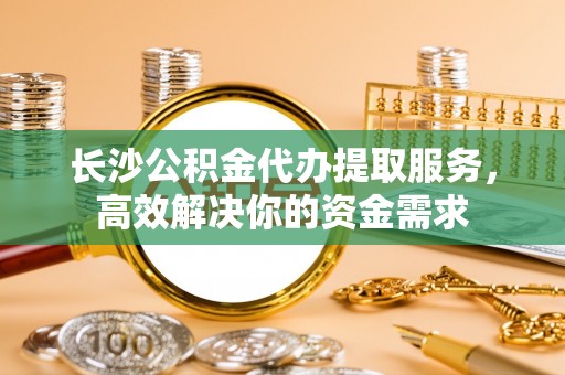 崇州长沙公积金代办提取服务，高效解决你的资金需求
