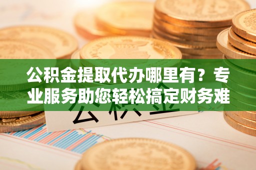 崇州公积金提取代办哪里有？专业服务助您轻松搞定财务难题