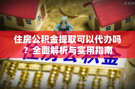 崇州住房公积金提取可以代办吗？全面解析与实用指南