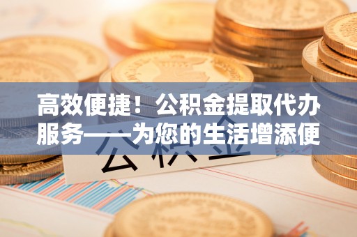 崇州高效便捷！公积金提取代办服务——为您的生活增添便利