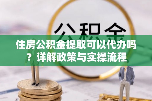 崇州住房公积金提取可以代办吗？详解政策与实操流程