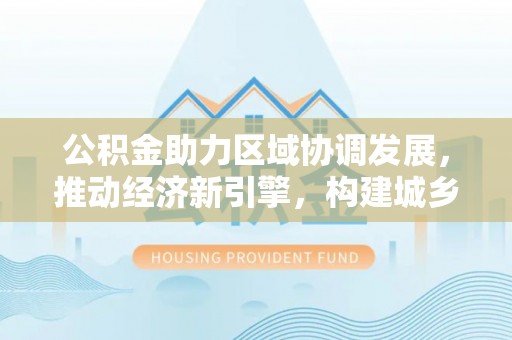 崇州公积金助力区域协调发展，推动经济新引擎，构建城乡一体化新格局