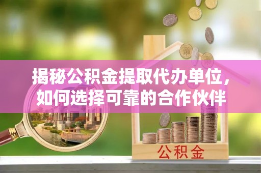 崇州揭秘公积金提取代办单位，如何选择可靠的合作伙伴
