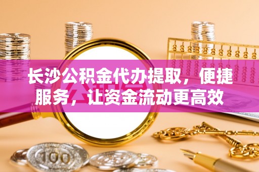 崇州长沙公积金代办提取，便捷服务，让资金流动更高效